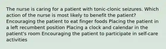 The nurse is caring for a patient with tonic-clonic seizures. Which action of the nurse is most likely to benefit the patient? Encouraging the patient to eat finger foods Placing the patient in a left recumbent position Placing a clock and calendar in the patient's room Encouraging the patient to participate in self-care activities