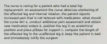 The nurse is caring for a patient who had a total hip replacement. on assessment the nurse observes shortening of the affected leg and internal rotation. the patient reports increased pain that is not relieved with medication. what should the nurse do? a. conduct additional pain assessment and obtain new medication orders b. position the leg in an anatomical position and place pillows for support c. compare the length of the affected leg to the unaffected leg d. keep the patient in bed and immediately notify the surgeon