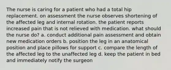 The nurse is caring for a patient who had a total hip replacement. on assessment the nurse observes shortening of the affected leg and internal rotation. the patient reports increased pain that is not relieved with medication. what should the nurse do? a. conduct additional pain assessment and obtain new medication orders b. position the leg in an anatomical position and place pillows for support c. compare the length of the affected leg to the unaffected leg d. keep the patient in bed and immediately notify the surgeon