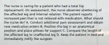 The nurse is caring for a patient who had a total hip replacement. On assessment, the nurse observes shortening of the affected leg and internal rotation. The patient reports increased pain that is not relieved with medication. What should the nurse do? A. Conduct additional pain assessment and obtain new medication orders B. Position the leg in an anatomical position and place pillows for support C. Compare the length of the affected leg to unaffected leg D. Keep the patient in bed and immediately notify the surgeon