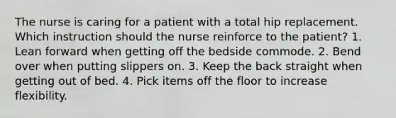 The nurse is caring for a patient with a total hip replacement. Which instruction should the nurse reinforce to the patient? 1. Lean forward when getting off the bedside commode. 2. Bend over when putting slippers on. 3. Keep the back straight when getting out of bed. 4. Pick items off the floor to increase flexibility.