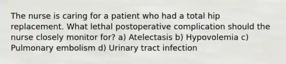 The nurse is caring for a patient who had a total hip replacement. What lethal postoperative complication should the nurse closely monitor for? a) Atelectasis b) Hypovolemia c) Pulmonary embolism d) Urinary tract infection