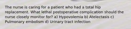 The nurse is caring for a patient who had a total hip replacement. What lethal postoperative complication should the nurse closely monitor for? a) Hypovolemia b) Atelectasis c) Pulmonary embolism d) Urinary tract infection