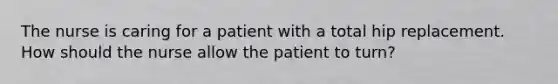 The nurse is caring for a patient with a total hip replacement. How should the nurse allow the patient to turn?