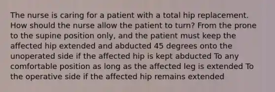 The nurse is caring for a patient with a total hip replacement. How should the nurse allow the patient to turn? From the prone to the supine position only, and the patient must keep the affected hip extended and abducted 45 degrees onto the unoperated side if the affected hip is kept abducted To any comfortable position as long as the affected leg is extended To the operative side if the affected hip remains extended