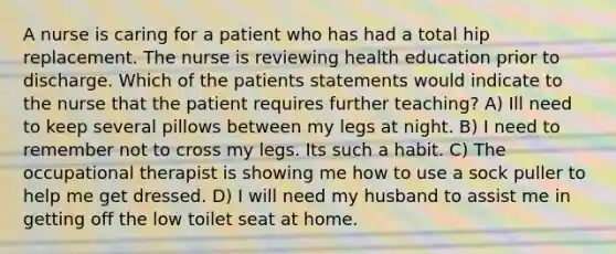 A nurse is caring for a patient who has had a total hip replacement. The nurse is reviewing health education prior to discharge. Which of the patients statements would indicate to the nurse that the patient requires further teaching? A) Ill need to keep several pillows between my legs at night. B) I need to remember not to cross my legs. Its such a habit. C) The occupational therapist is showing me how to use a sock puller to help me get dressed. D) I will need my husband to assist me in getting off the low toilet seat at home.