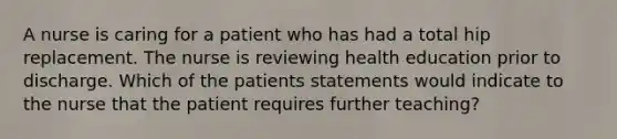 A nurse is caring for a patient who has had a total hip replacement. The nurse is reviewing health education prior to discharge. Which of the patients statements would indicate to the nurse that the patient requires further teaching?