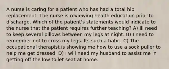 A nurse is caring for a patient who has had a total hip replacement. The nurse is reviewing health education prior to discharge. Which of the patient's statements would indicate to the nurse that the patient requires further teaching? A) Ill need to keep several pillows between my legs at night. B) I need to remember not to cross my legs. Its such a habit. C) The occupational therapist is showing me how to use a sock puller to help me get dressed. D) I will need my husband to assist me in getting off the low toilet seat at home.