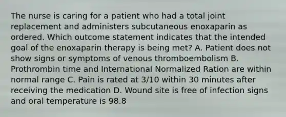 The nurse is caring for a patient who had a total joint replacement and administers subcutaneous enoxaparin as ordered. Which outcome statement indicates that the intended goal of the enoxaparin therapy is being met? A. Patient does not show signs or symptoms of venous thromboembolism B. Prothrombin time and International Normalized Ration are within normal range C. Pain is rated at 3/10 within 30 minutes after receiving the medication D. Wound site is free of infection signs and oral temperature is 98.8