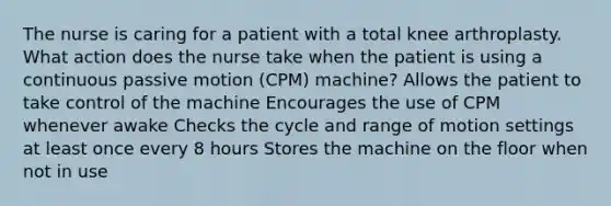 The nurse is caring for a patient with a total knee arthroplasty. What action does the nurse take when the patient is using a continuous passive motion (CPM) machine? Allows the patient to take control of the machine Encourages the use of CPM whenever awake Checks the cycle and range of motion settings at least once every 8 hours Stores the machine on the floor when not in use