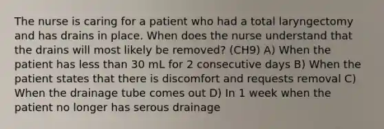 The nurse is caring for a patient who had a total laryngectomy and has drains in place. When does the nurse understand that the drains will most likely be removed? (CH9) A) When the patient has less than 30 mL for 2 consecutive days B) When the patient states that there is discomfort and requests removal C) When the drainage tube comes out D) In 1 week when the patient no longer has serous drainage