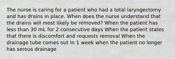 The nurse is caring for a patient who had a total laryngectomy and has drains in place. When does the nurse understand that the drains will most likely be removed? When the patient has less than 30 mL for 2 consecutive days When the patient states that there is discomfort and requests removal When the drainage tube comes out In 1 week when the patient no longer has serous drainage