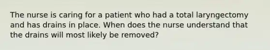 The nurse is caring for a patient who had a total laryngectomy and has drains in place. When does the nurse understand that the drains will most likely be removed?