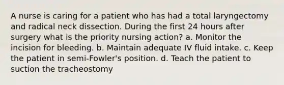 A nurse is caring for a patient who has had a total laryngectomy and radical neck dissection. During the first 24 hours after surgery what is the priority nursing action? a. Monitor the incision for bleeding. b. Maintain adequate IV fluid intake. c. Keep the patient in semi-Fowler's position. d. Teach the patient to suction the tracheostomy