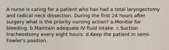 A nurse is caring for a patient who has had a total laryngectomy and radical neck dissection. During the first 24 hours after surgery what is the priority nursing action? a.Monitor for bleeding. b.Maintain adequate IV fluid intake. c.Suction tracheostomy every eight hours. d.Keep the patient in semi-Fowler's position.