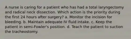 A nurse is caring for a patient who has had a total laryngectomy and radical neck dissection. Which action is the priority during the first 24 hours after surgery? a. Monitor the incision for bleeding. b. Maintain adequate IV fluid intake. c. Keep the patient in semi-Fowler's position. d. Teach the patient to suction the tracheostomy.