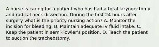 A nurse is caring for a patient who has had a total laryngectomy and radical neck dissection. During the first 24 hours after surgery what is the priority nursing action? A. Monitor the incision for bleeding. B. Maintain adequate IV fluid intake. C. Keep the patient in semi-Fowler's position. D. Teach the patient to suction the tracheostomy.