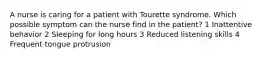 A nurse is caring for a patient with Tourette syndrome. Which possible symptom can the nurse find in the patient? 1 Inattentive behavior 2 Sleeping for long hours 3 Reduced listening skills 4 Frequent tongue protrusion