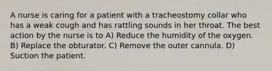 A nurse is caring for a patient with a tracheostomy collar who has a weak cough and has rattling sounds in her throat. The best action by the nurse is to A) Reduce the humidity of the oxygen. B) Replace the obturator. C) Remove the outer cannula. D) Suction the patient.