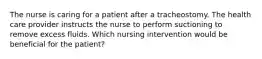 The nurse is caring for a patient after a tracheostomy. The health care provider instructs the nurse to perform suctioning to remove excess fluids. Which nursing intervention would be beneficial for the patient?