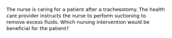 The nurse is caring for a patient after a tracheostomy. The health care provider instructs the nurse to perform suctioning to remove excess fluids. Which nursing intervention would be beneficial for the patient?