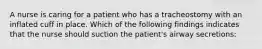 A nurse is caring for a patient who has a tracheostomy with an inflated cuff in place. Which of the following findings indicates that the nurse should suction the patient's airway secretions: