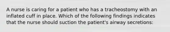 A nurse is caring for a patient who has a tracheostomy with an inflated cuff in place. Which of the following findings indicates that the nurse should suction the patient's airway secretions: