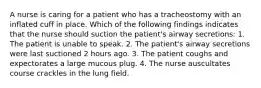 A nurse is caring for a patient who has a tracheostomy with an inflated cuff in place. Which of the following findings indicates that the nurse should suction the patient's airway secretions: 1. The patient is unable to speak. 2. The patient's airway secretions were last suctioned 2 hours ago. 3. The patient coughs and expectorates a large mucous plug. 4. The nurse auscultates course crackles in the lung field.