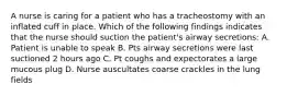 A nurse is caring for a patient who has a tracheostomy with an inflated cuff in place. Which of the following findings indicates that the nurse should suction the patient's airway secretions: A. Patient is unable to speak B. Pts airway secretions were last suctioned 2 hours ago C. Pt coughs and expectorates a large mucous plug D. Nurse auscultates coarse crackles in the lung fields