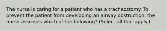 The nurse is caring for a patient who has a tracheostomy. To prevent the patient from developing an airway obstruction, the nurse assesses which of the following? (Select all that apply.)