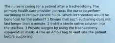 The nurse is caring for a patient after a tracheostomy. The primary health care provider instructs the nurse to perform suctioning to remove excess fluids. Which intervention would be beneficial for the patient? 1 Ensure that each suctioning does not last longer than a minute. 2 Instill a sterile saline solution into the trachea. 3 Provide oxygen by using the tracheostomy oxygenation mask. 4 Use an Ambu bag to ventilate the patient before suctioning.