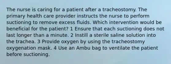 The nurse is caring for a patient after a tracheostomy. The primary health care provider instructs the nurse to perform suctioning to remove excess fluids. Which intervention would be beneficial for the patient? 1 Ensure that each suctioning does not last longer than a minute. 2 Instill a sterile saline solution into the trachea. 3 Provide oxygen by using the tracheostomy oxygenation mask. 4 Use an Ambu bag to ventilate the patient before suctioning.