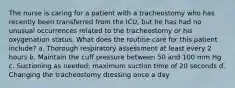 The nurse is caring for a patient with a tracheostomy who has recently been transferred from the ICU, but he has had no unusual occurrences related to the tracheostomy or his oxygenation status. What does the routine care for this patient include? a. Thorough respiratory assessment at least every 2 hours b. Maintain the cuff pressure between 50 and 100 mm Hg c. Suctioning as needed; maximum suction time of 20 seconds d. Changing the tracheostomy dressing once a day