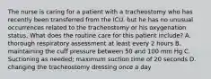 The nurse is caring for a patient with a tracheostomy who has recently been transferred from the ICU. but he has no unusual occurrences related to the tracheostomy or his oxygenation status. What does the routine care for this patient include? A. thorough respiratory assessment at least every 2 hours B. maintaining the cuff pressure between 50 and 100 mm Hg C. Suctioning as needed; maximum suction time of 20 seconds D. changing the tracheostomy dressing once a day