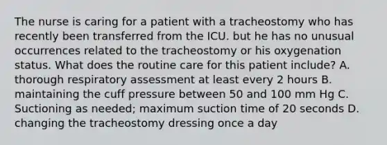 The nurse is caring for a patient with a tracheostomy who has recently been transferred from the ICU. but he has no unusual occurrences related to the tracheostomy or his oxygenation status. What does the routine care for this patient include? A. thorough respiratory assessment at least every 2 hours B. maintaining the cuff pressure between 50 and 100 mm Hg C. Suctioning as needed; maximum suction time of 20 seconds D. changing the tracheostomy dressing once a day