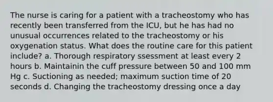 The nurse is caring for a patient with a tracheostomy who has recently been transferred from the ICU, but he has had no unusual occurrences related to the tracheostomy or his oxygenation status. What does the routine care for this patient include? a. Thorough respiratory ssessment at least every 2 hours b. Maintainin the cuff pressure between 50 and 100 mm Hg c. Suctioning as needed; maximum suction time of 20 seconds d. Changing the tracheostomy dressing once a day