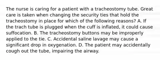 The nurse is caring for a patient with a tracheostomy tube. Great care is taken when changing the security ties that hold the tracheostomy in place for which of the following reasons? A. If the trach tube is plugged when the cuff is inflated, it could cause suffocation. B. The tracheostomy buttons may be improperly applied to the tie. C. Accidental saline lavage may cause a significant drop in oxygenation. D. The patient may accidentally cough out the tube, impairing the airway.