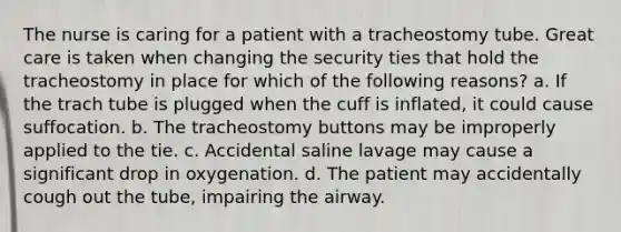 The nurse is caring for a patient with a tracheostomy tube. Great care is taken when changing the security ties that hold the tracheostomy in place for which of the following reasons? a. If the trach tube is plugged when the cuff is inflated, it could cause suffocation. b. The tracheostomy buttons may be improperly applied to the tie. c. Accidental saline lavage may cause a significant drop in oxygenation. d. The patient may accidentally cough out the tube, impairing the airway.