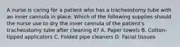 A nurse is caring for a patient who has a tracheostomy tube with an inner cannula in place. Which of the following supplies should the nurse use to dry the inner cannula of the patient's tracheostomy tube after cleaning it? A. Paper towels B. Cotton-tipped applicators C. Folded pipe cleaners D. Facial tissues