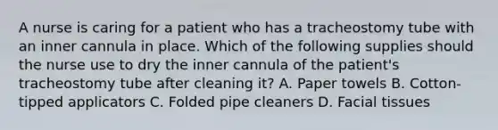 A nurse is caring for a patient who has a tracheostomy tube with an inner cannula in place. Which of the following supplies should the nurse use to dry the inner cannula of the patient's tracheostomy tube after cleaning it? A. Paper towels B. Cotton-tipped applicators C. Folded pipe cleaners D. Facial tissues