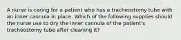 A nurse is caring for a patient who has a tracheostomy tube with an inner cannula in place. Which of the following supplies should the nurse use to dry the inner cannula of the patient's tracheostomy tube after cleaning it?