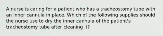 A nurse is caring for a patient who has a tracheostomy tube with an inner cannula in place. Which of the following supplies should the nurse use to dry the inner cannula of the patient's tracheostomy tube after cleaning it?