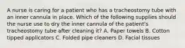 A nurse is caring for a patient who has a tracheostomy tube with an inner cannula in place. Which of the following supplies should the nurse use to dry the inner cannula of the patient's tracheostomy tube after cleaning it? A. Paper towels B. Cotton tipped applicators C. Folded pipe cleaners D. Facial tissues