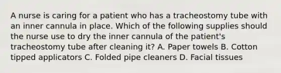 A nurse is caring for a patient who has a tracheostomy tube with an inner cannula in place. Which of the following supplies should the nurse use to dry the inner cannula of the patient's tracheostomy tube after cleaning it? A. Paper towels B. Cotton tipped applicators C. Folded pipe cleaners D. Facial tissues