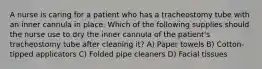 A nurse is caring for a patient who has a tracheostomy tube with an inner cannula in place. Which of the following supplies should the nurse use to dry the inner cannula of the patient's tracheostomy tube after cleaning it? A) Paper towels B) Cotton-tipped applicators C) Folded pipe cleaners D) Facial tissues