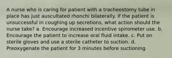 A nurse who is caring for patient with a tracheostomy tube in place has just auscultated rhonchi bilaterally. If the patient is unsuccessful in coughing up secretions, what action should the nurse take? a. Encourage increased incentive spirometer use. b. Encourage the patient to increase oral fluid intake. c. Put on sterile gloves and use a sterile catheter to suction. d. Preoxygenate the patient for 3 minutes before suctioning