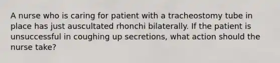 A nurse who is caring for patient with a tracheostomy tube in place has just auscultated rhonchi bilaterally. If the patient is unsuccessful in coughing up secretions, what action should the nurse take?