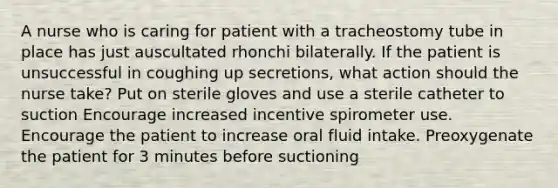 A nurse who is caring for patient with a tracheostomy tube in place has just auscultated rhonchi bilaterally. If the patient is unsuccessful in coughing up secretions, what action should the nurse take? Put on sterile gloves and use a sterile catheter to suction Encourage increased incentive spirometer use. Encourage the patient to increase oral fluid intake. Preoxygenate the patient for 3 minutes before suctioning