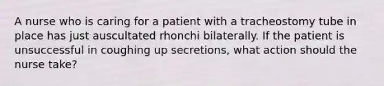 A nurse who is caring for a patient with a tracheostomy tube in place has just auscultated rhonchi bilaterally. If the patient is unsuccessful in coughing up secretions, what action should the nurse take?