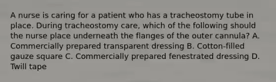 A nurse is caring for a patient who has a tracheostomy tube in place. During tracheostomy care, which of the following should the nurse place underneath the flanges of the outer cannula? A. Commercially prepared transparent dressing B. Cotton-filled gauze square C. Commercially prepared fenestrated dressing D. Twill tape